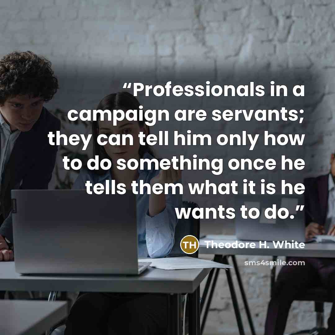 “Professionals in a campaign are servants; they can tell him only how to do something once he tells them what it is he wants to do.” quote by Theodore H. White
