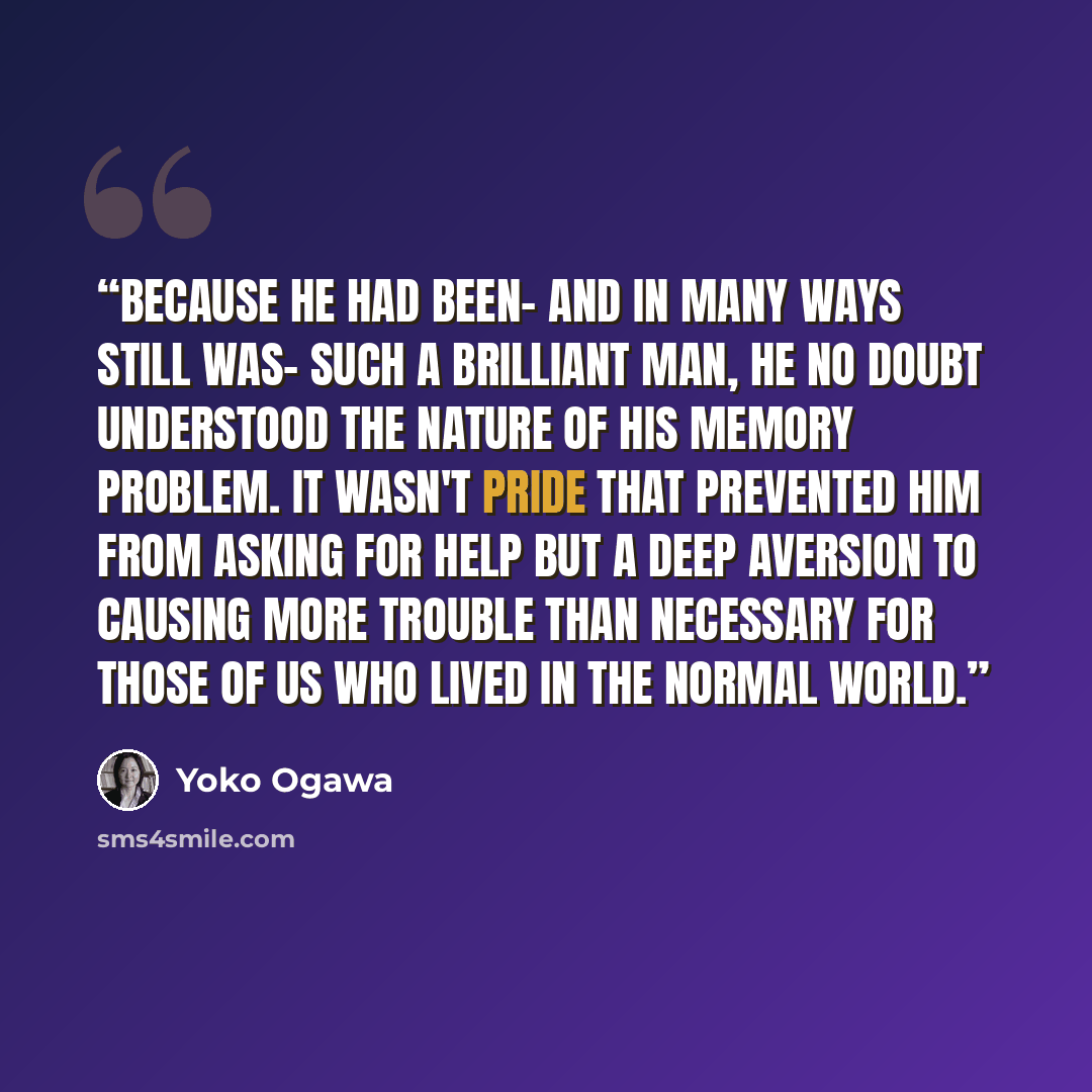 “Because he had been- and in many ways still was- such a brilliant man, he no doubt understood the nature of his memory problem. It wasn't pride that prevented him from asking for help but a deep aversion to causing more trouble than necessary for those of us who lived in the normal world.” quote by Yoko Ogawa