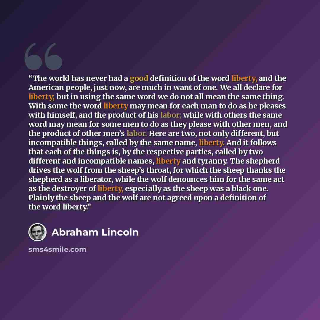 “The world has never had a good definition of the word liberty, and the American people, just now, are much in want of one. We all declare for liberty; but in using the same word we do not all mean the same thing. With some the word liberty may mean for each man to do as he pleases with himself…” quote by Abraham Lincoln