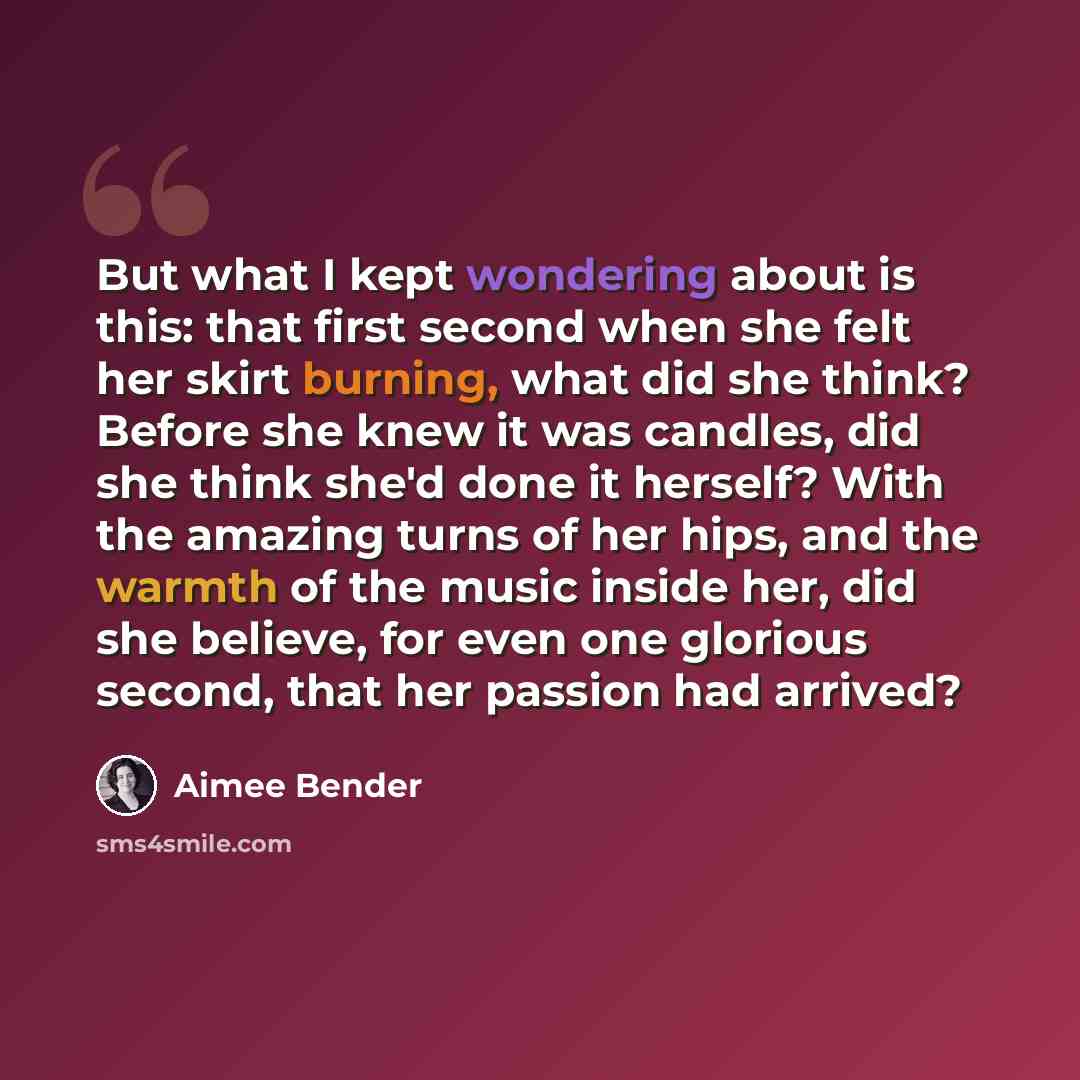 “But what I kept wondering about is this: that first second when she felt her skirt burning, what did she think? Before she knew it was candles, did she think she'd done it herself? With the amazing turns of her hips, and the warmth of the music inside her, did she believe, for even one glorious…” quote by Aimee Bender