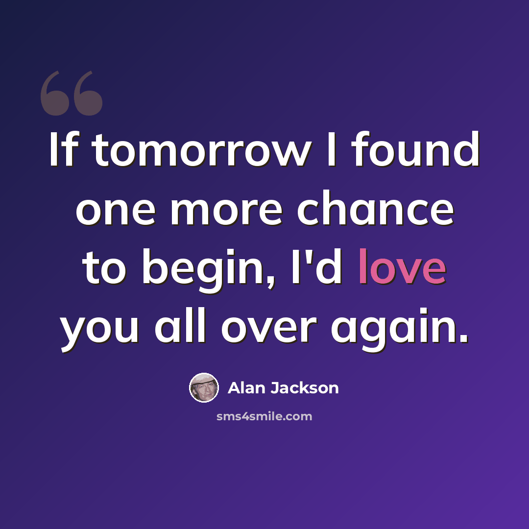 “If tomorrow I found one more chance to begin, I'd love you all over again.” quote by Alan Jackson
