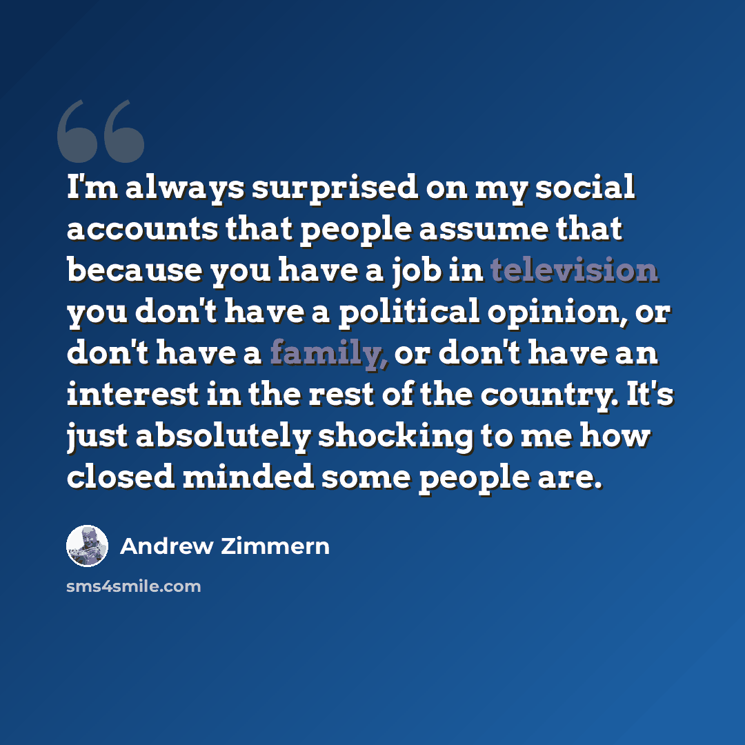 “I'm always surprised on my social accounts that people assume that because you have a job in television you don't have a political opinion, or don't have a family, or don't have an interest in the rest of the country. It's just absolutely shocking to me how closed minded some people are.” quote by Andrew Zimmern