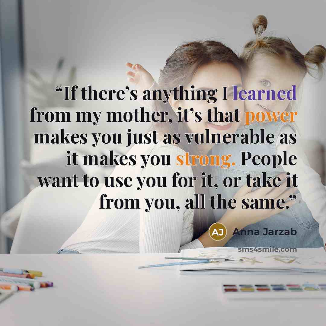 “If there’s anything I learned from my mother, it’s that power makes you just as vulnerable as it makes you strong. People want to use you for it, or take it from you, all the same.” quote by Anna Jarzab