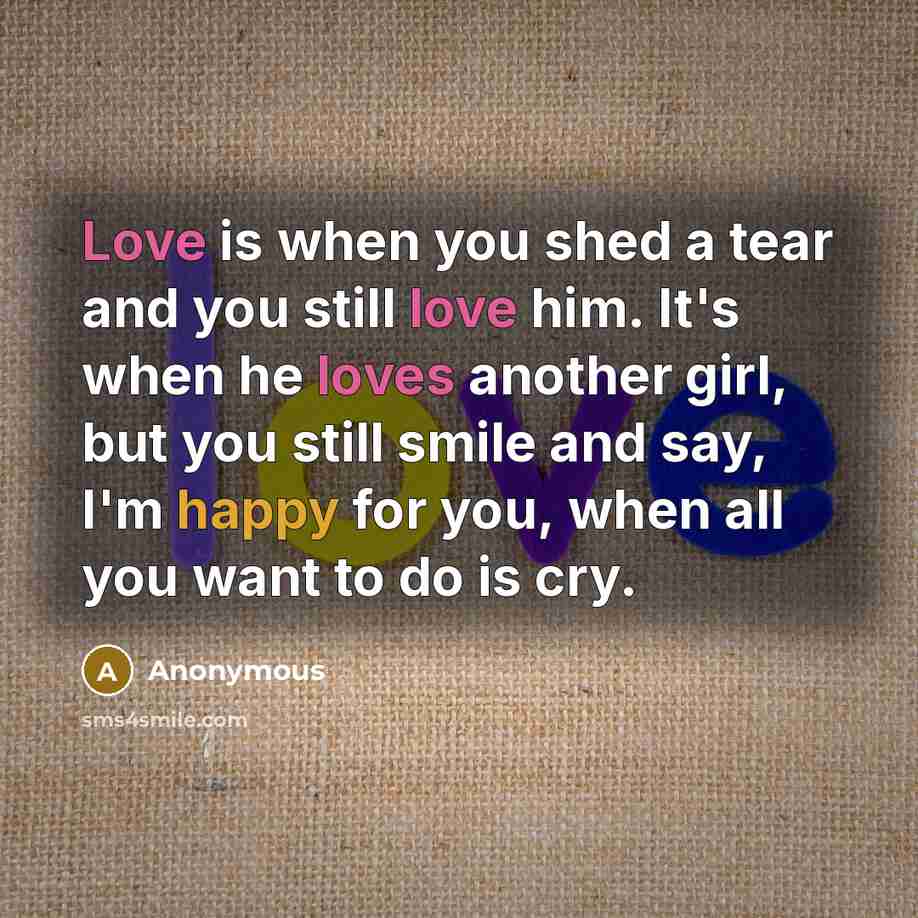 “Love is when you shed a tear and you still love him. It's when he loves another girl, but you still smile and say, I'm happy for you, when all you want to do is cry.” quote by Anonymous