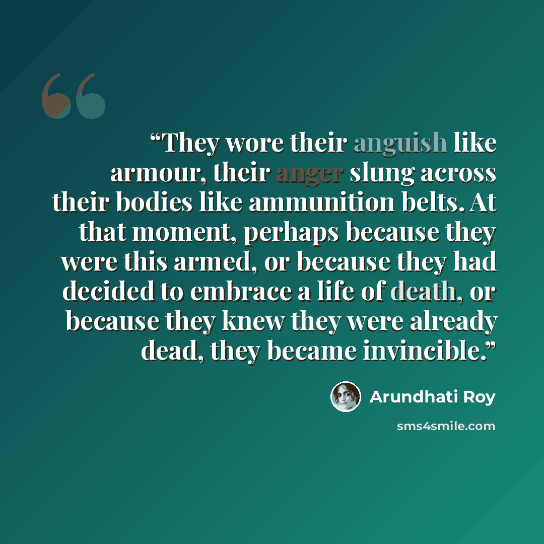 “They wore their anguish like armour, their anger slung across their bodies like ammunition belts. At that moment, perhaps because they were this armed, or because they had decided to embrace a life of death, or because they knew they were already dead, they became invincible.” quote by Arundhati Roy