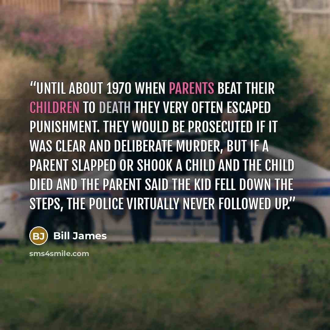 “Until about 1970 when parents beat their children to death they very often escaped punishment. They would be prosecuted if it was clear and deliberate murder, but if a parent slapped or shook a child and the child died and the parent said the kid fell down the steps, the police virtually never…” quote by Bill James