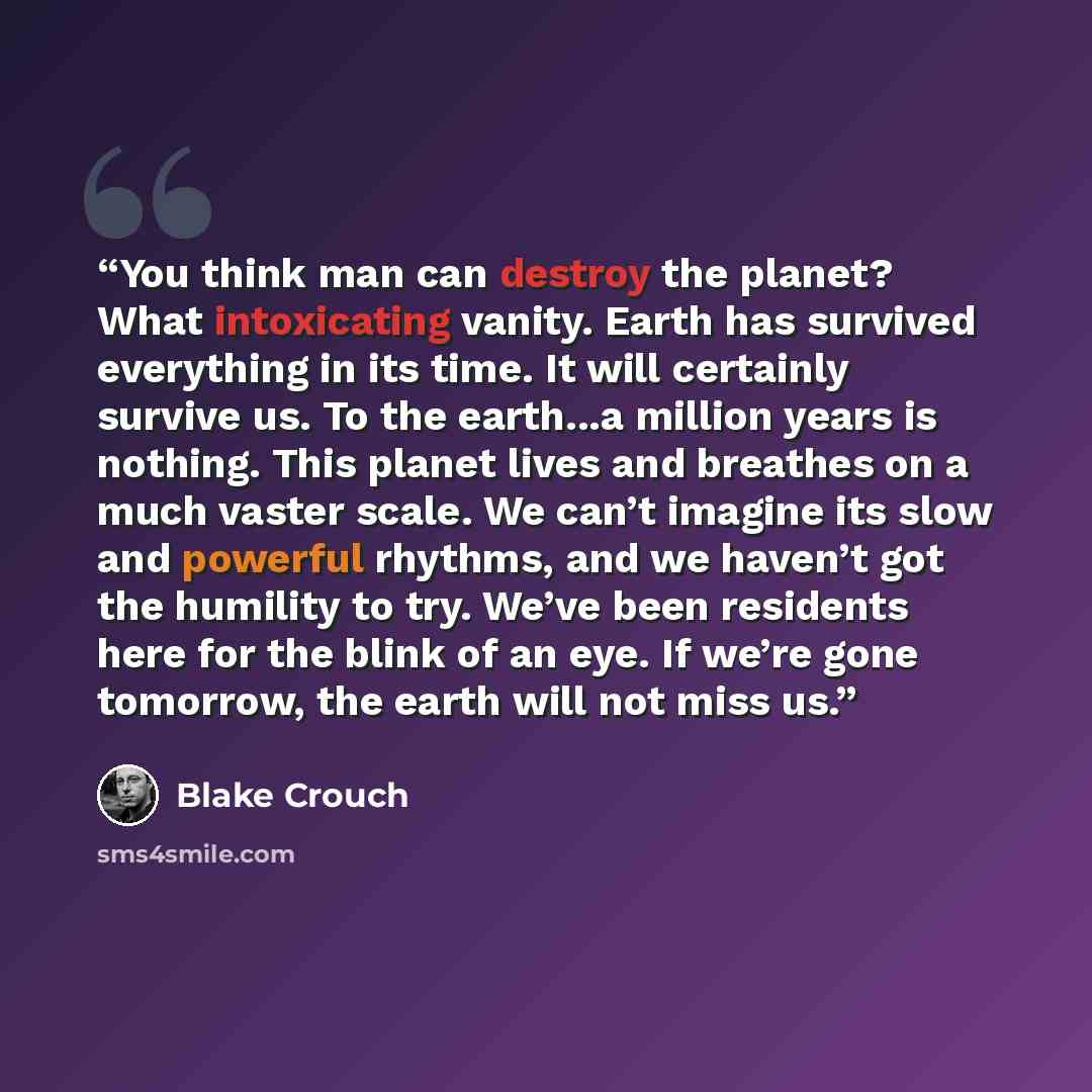 “You think man can destroy the planet? What intoxicating vanity. Earth has survived everything in its time. It will certainly survive us. To the earth...a million years is nothing. This planet lives and breathes on a much vaster scale. We can’t imagine its slow and powerful rhythms, and we haven’t…” quote by Blake Crouch