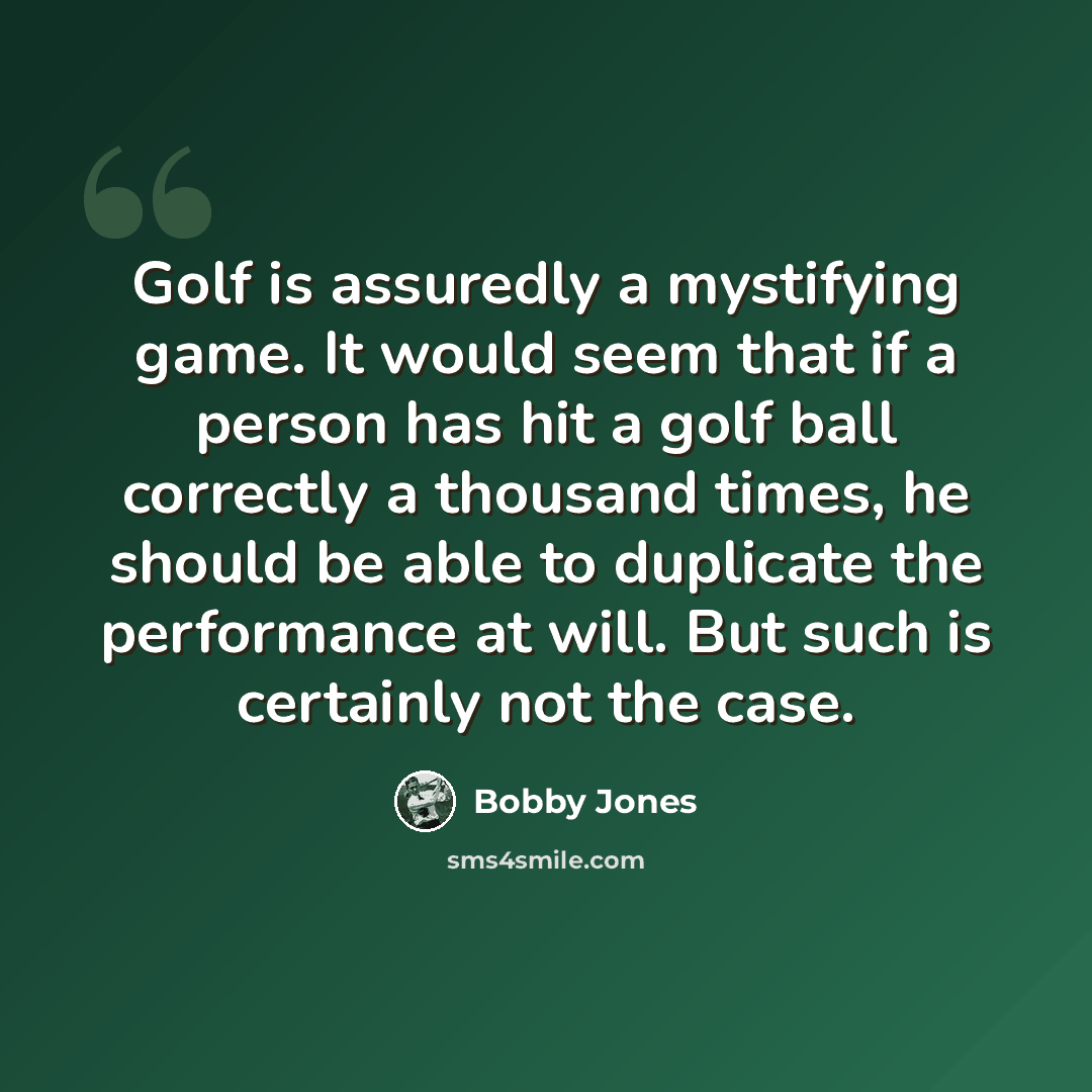 “Golf is assuredly a mystifying game. It would seem that if a person has hit a golf ball correctly a thousand times, he should be able to duplicate the performance at will. But such is certainly not the case.” quote by Bobby Jones