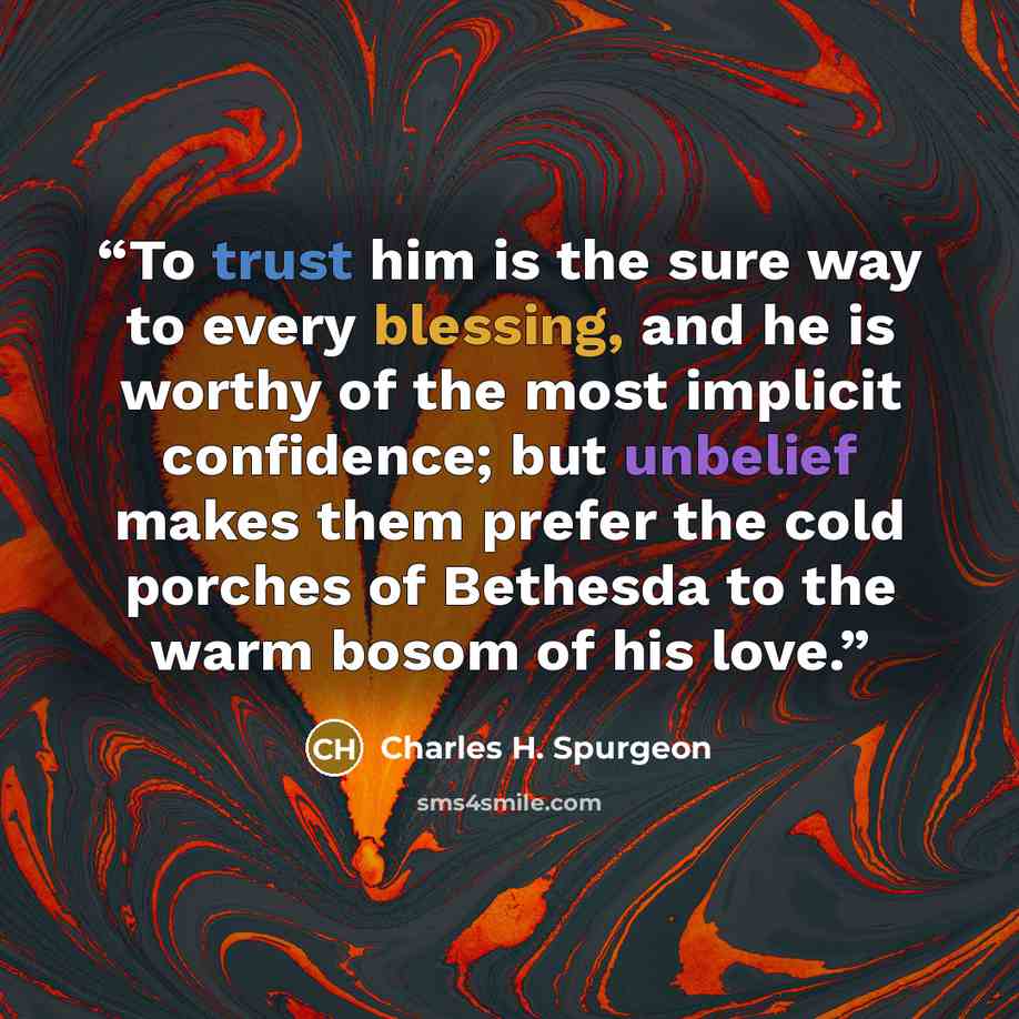 “To trust him is the sure way to every blessing, and he is worthy of the most implicit confidence; but unbelief makes them prefer the cold porches of Bethesda to the warm bosom of his love.” quote by Charles H. Spurgeon