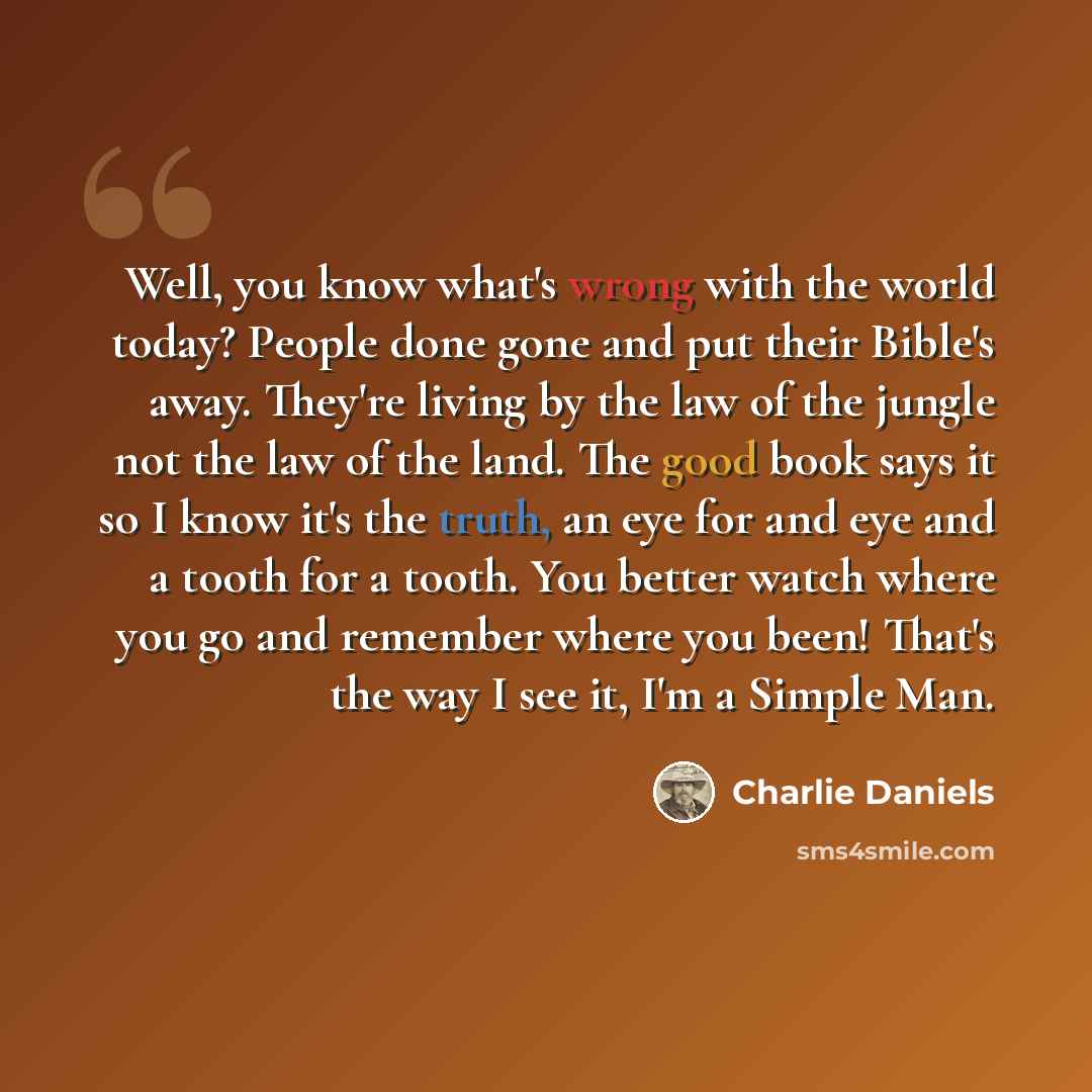 “Well, you know what's wrong with the world today? People done gone and put their Bible's away. They're living by the law of the jungle not the law of the land. The good book says it so I know it's the truth, an eye for and eye and a tooth for a tooth. You better watch where you go and remember…” quote by Charlie Daniels