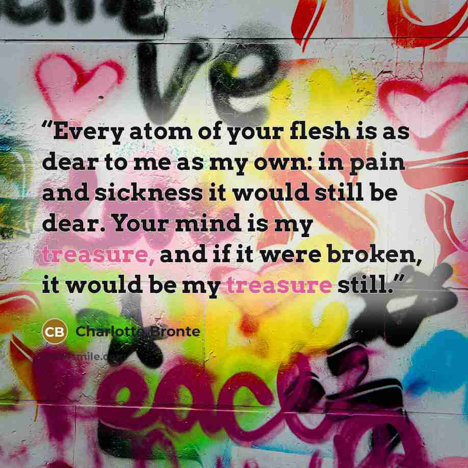 “Every atom of your flesh is as dear to me as my own: in pain and sickness it would still be dear. Your mind is my treasure, and if it were broken, it would be my treasure still.” quote by Charlotte Brontë