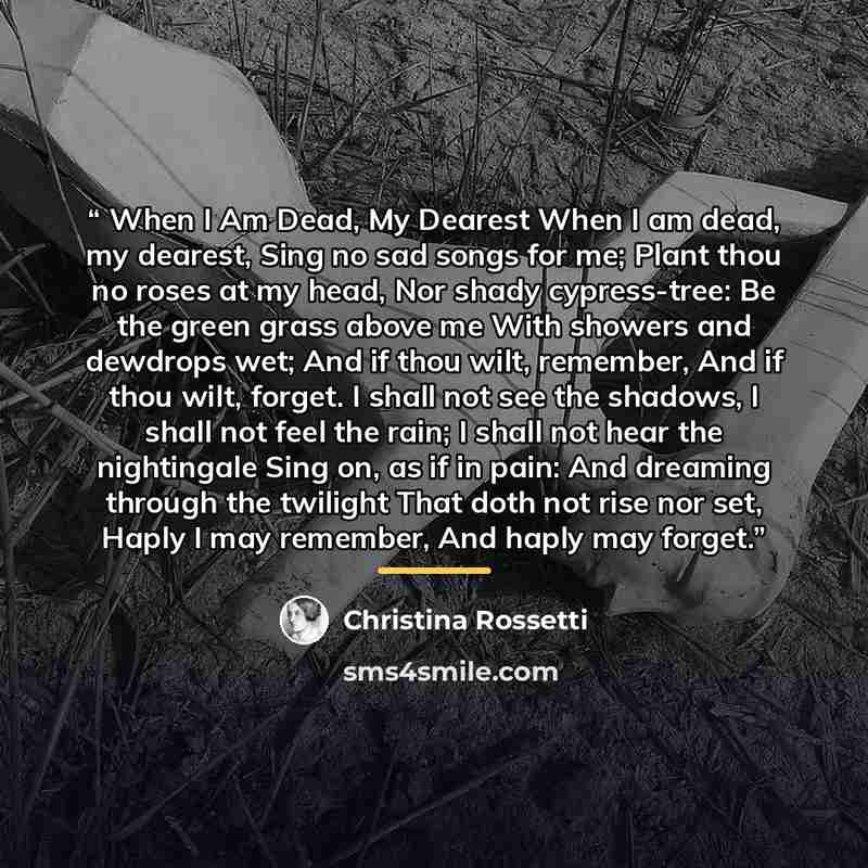 “When I Am Dead, My Dearest When I am dead, my dearest, Sing no sad songs for me; Plant thou no roses at my head, Nor shady cypress-tree: Be the green grass above me With showers and dewdrops wet; And if thou wilt, remember, And if thou wilt, forget. I shall not see the shadows, I shall not feel…” quote by Christina Rossetti
