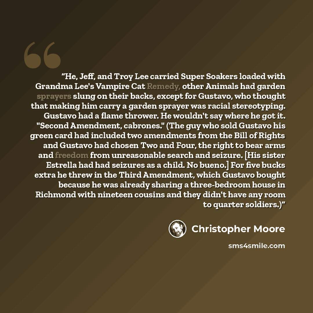 “He, Jeff, and Troy Lee carried Super Soakers loaded with Grandma Lee's Vampire Cat Remedy, other Animals had garden sprayers slung on their backs, except for Gustavo, who thought that making him carry a garden sprayer was racial stereotyping. Gustavo had a flame thrower. He wouldn't say where he…” quote by Christopher Moore