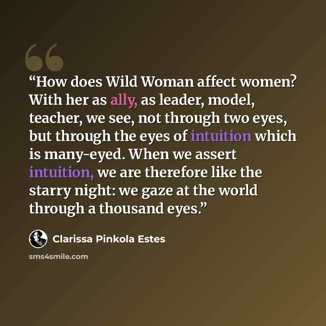 “How does Wild Woman affect women? With her as ally, as leader, model, teacher, we see, not through two eyes, but through the eyes of intuition which is many-eyed. When we assert intuition, we are therefore like the starry night: we gaze at the world through a thousand eyes.” quote by Clarissa Pinkola Estés