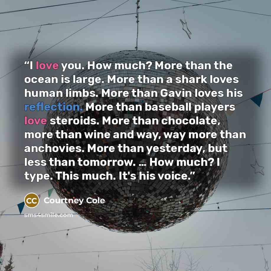 “I love you. How much? More than the ocean is large. More than a shark loves human limbs. More than Gavin loves his reflection. More than baseball players love steroids. More than chocolate, more than wine and way, way more than anchovies. More than yesterday, but less than tomorrow. … How much? I…” quote by Courtney Cole