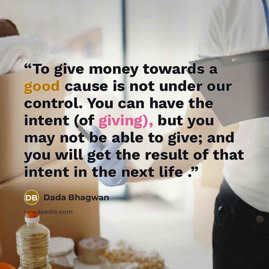 “To give money towards a good cause is not under our control. You can have the intent (of giving), but you may not be able to give; and you will get the result of that intent in the next life .” quote by Dada Bhagwan