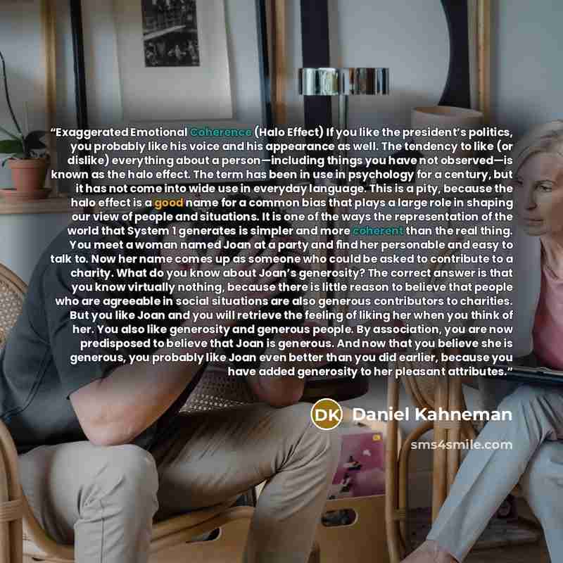 “Exaggerated Emotional Coherence (Halo Effect) If you like the president’s politics, you probably like his voice and his appearance as well. The tendency to like (or dislike) everything about a person—including things you have not observed—is known as the halo effect. The term has been in use in…” quote by Daniel Kahneman