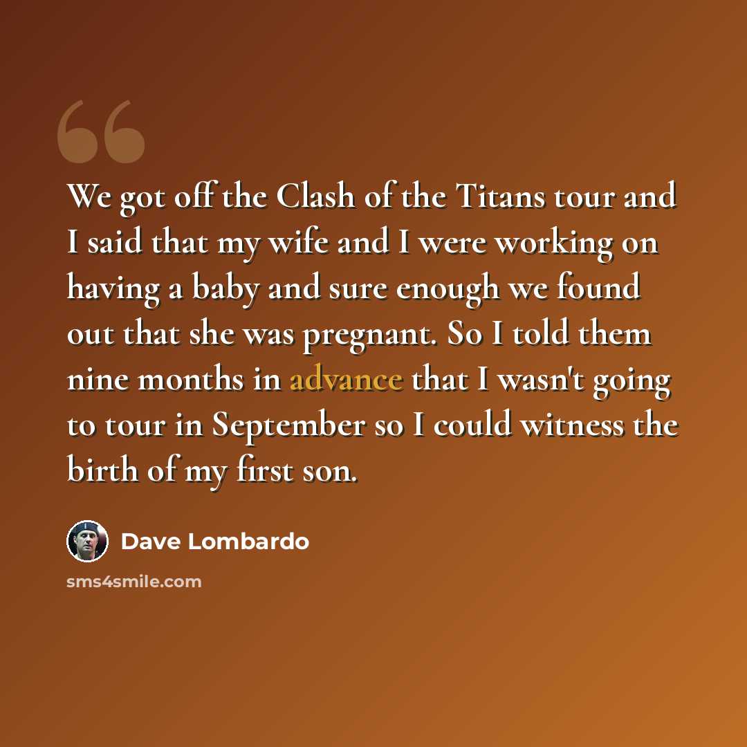 “We got off the Clash of the Titans tour and I said that my wife and I were working on having a baby and sure enough we found out that she was pregnant. So I told them nine months in advance that I wasn't going to tour in September so I could witness the birth of my first son.” quote by Dave Lombardo