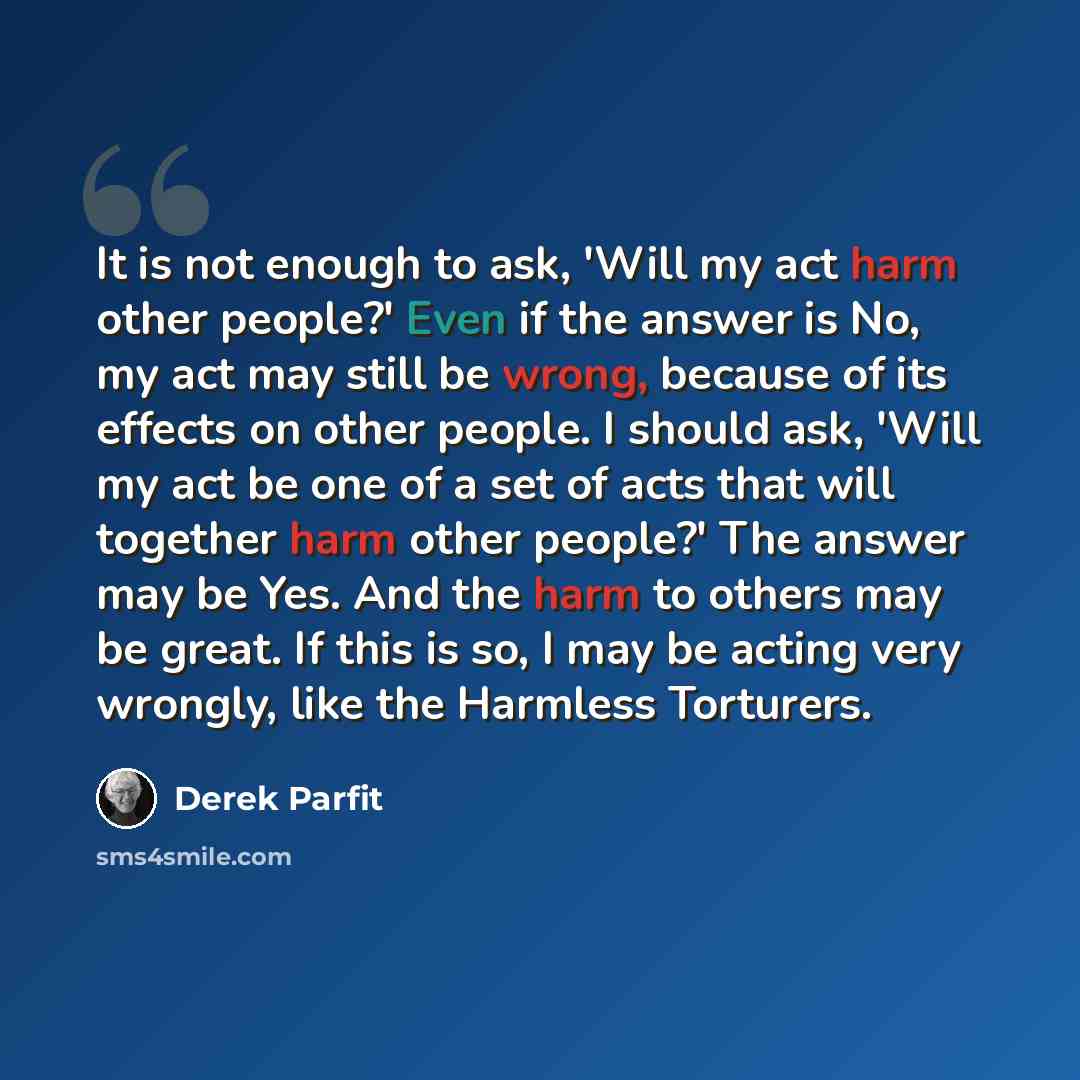 “It is not enough to ask, 'Will my act harm other people?' Even if the answer is No, my act may still be wrong, because of its effects on other people. I should ask, 'Will my act be one of a set of acts that will together harm other people?' The answer may be Yes. And the harm to others may be…” quote by Derek Parfit