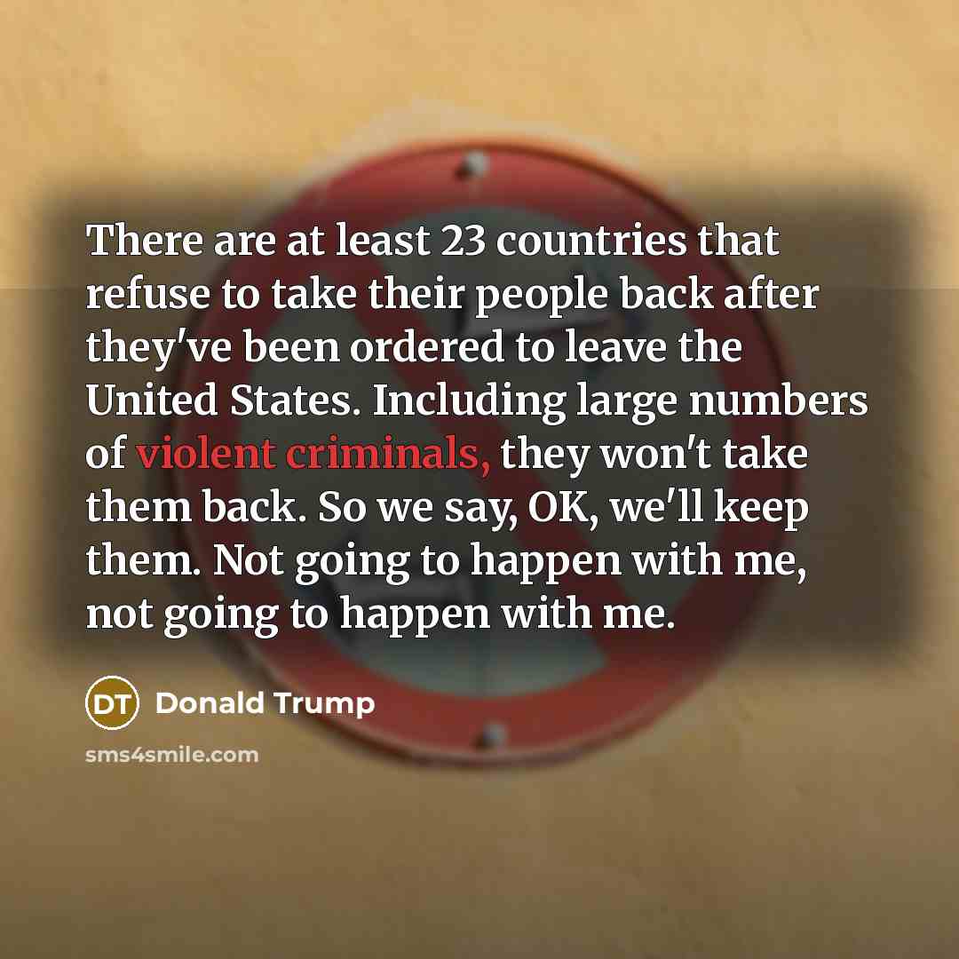 “There are at least 23 countries that refuse to take their people back after they've been ordered to leave the United States. Including large numbers of violent criminals, they won't take them back. So we say, OK, we'll keep them. Not going to happen with me, not going to happen with me.” quote by Donald Trump