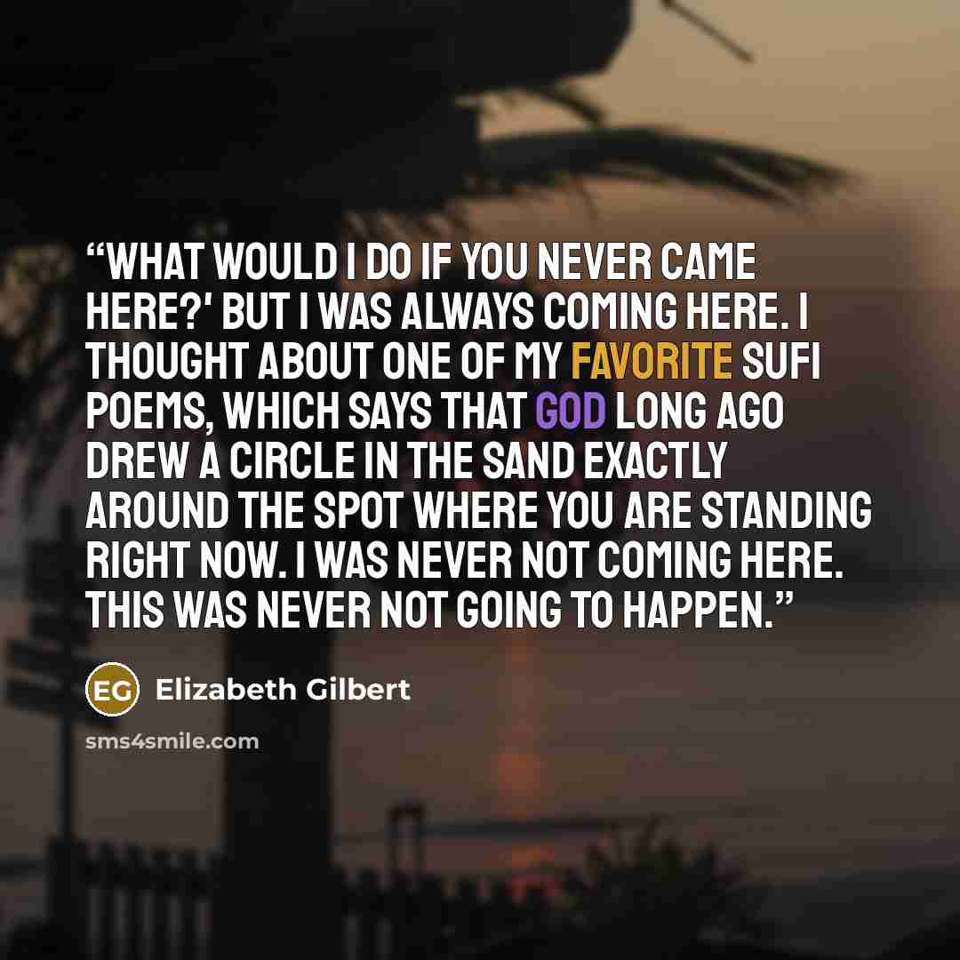 “What would I do if you never came here?' But I was ALWAYS coming here. I thought about one of my favorite Sufi poems, which says that God long ago drew a circle in the sand exactly around the spot where you are standing right now. I was never not coming here. This was never not going to happen.” quote by Elizabeth Gilbert