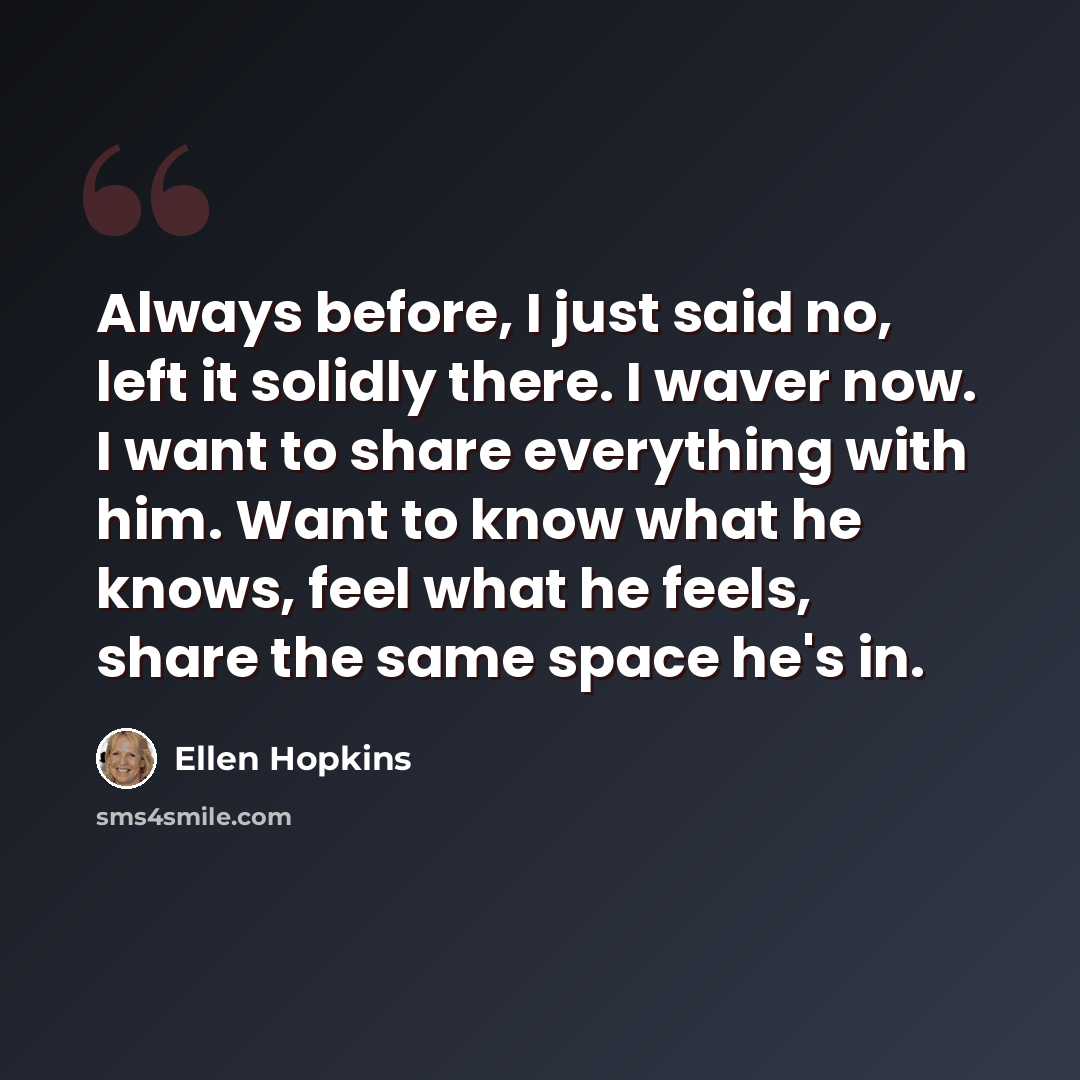 “Always before, I just said no, left it solidly there. I waver now. I want to share everything with him. Want to know what he knows, feel what he feels, share the same space he's in.” quote by Ellen Hopkins
