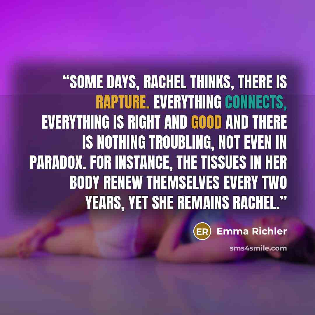 “Some days, Rachel thinks, there is rapture. Everything connects, everything is right and good and there is nothing troubling, not even in paradox. For instance, the tissues in her body renew themselves every two years, yet she remains Rachel.” quote by Emma Richler