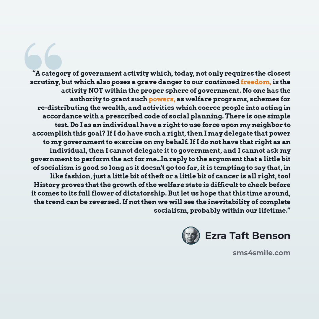 “A category of government activity which, today, not only requires the closest scrutiny, but which also poses a grave danger to our continued freedom, is the activity NOT within the proper sphere of government. No one has the authority to grant such powers, as welfare programs, schemes for…” quote by Ezra Taft Benson