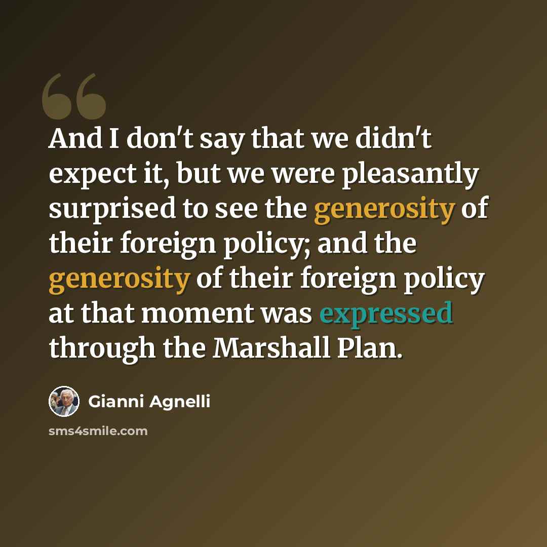 “And I don't say that we didn't expect it, but we were pleasantly surprised to see the generosity of their foreign policy; and the generosity of their foreign policy at that moment was expressed through the Marshall Plan.” quote by Gianni Agnelli