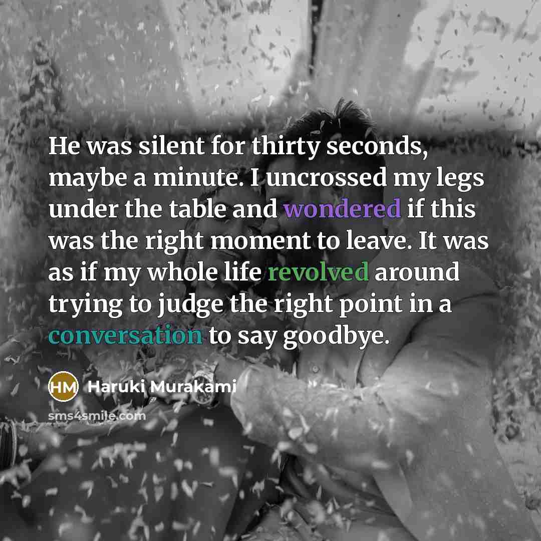 “He was silent for thirty seconds, maybe a minute. I uncrossed my legs under the table and wondered if this was the right moment to leave. It was as if my whole life revolved around trying to judge the right point in a conversation to say goodbye.” quote by Haruki Murakami