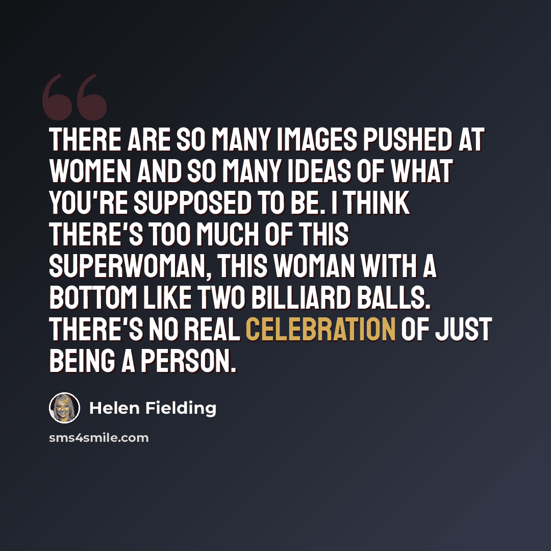 “There are so many images pushed at women and so many ideas of what you're supposed to be. I think there's too much of this superwoman, this woman with a bottom like two billiard balls. There's no real celebration of just being a person.” quote by Helen Fielding