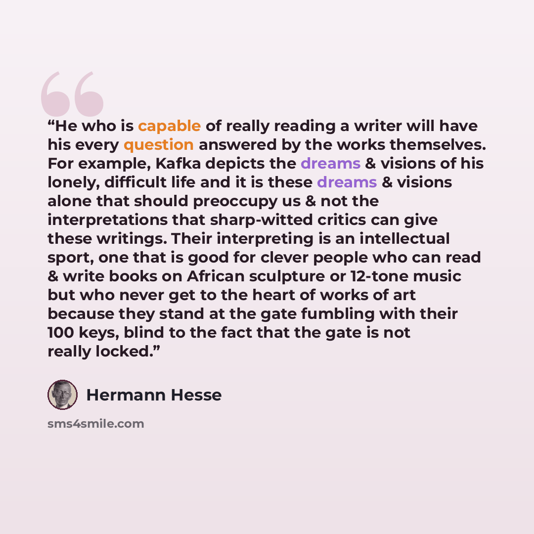 “He who is capable of really reading a writer will have his every question answered by the works themselves. For example, Kafka depicts the dreams & visions of his lonely, difficult life and it is these dreams & visions alone that should preoccupy us & not the interpretations that sharp-witted…” quote by Hermann Hesse