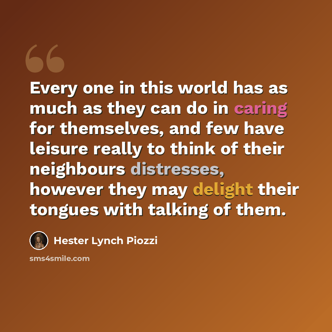 “Every one in this world has as much as they can do in caring for themselves, and few have leisure really to think of their neighbours distresses, however they may delight their tongues with talking of them.” quote by Hester Lynch Piozzi