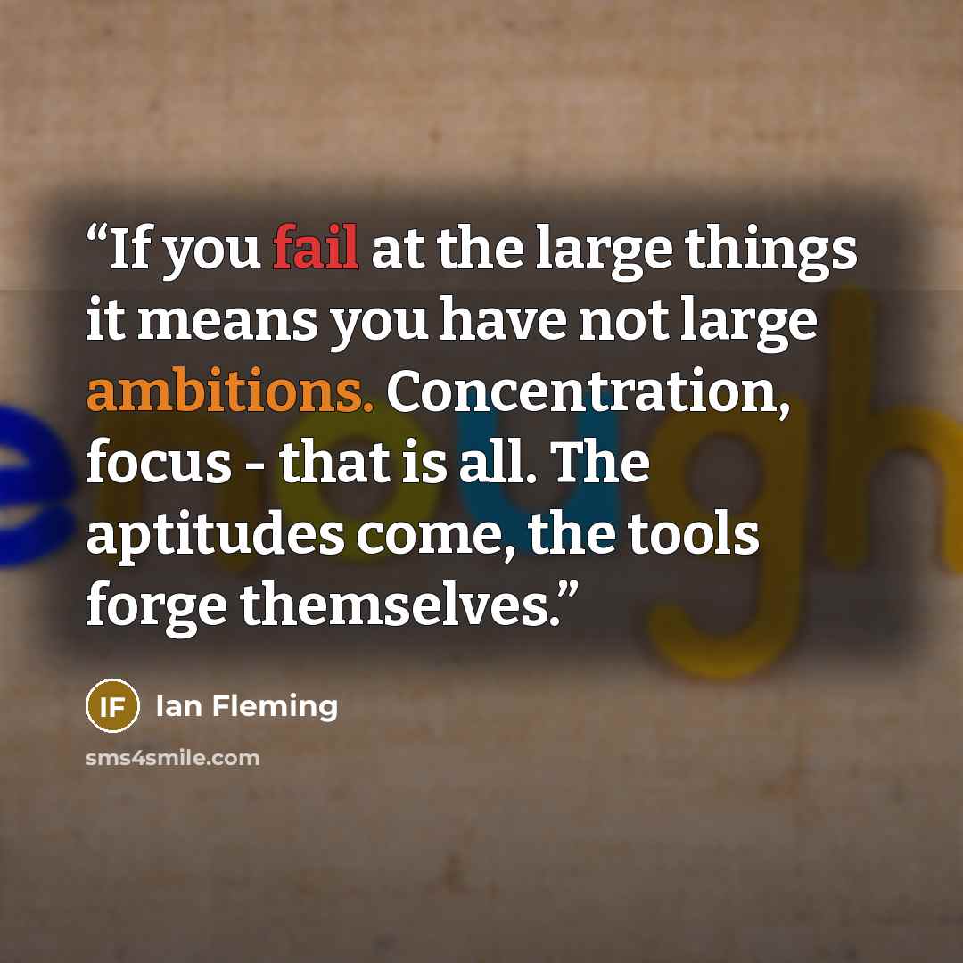 “If you fail at the large things it means you have not large ambitions. Concentration, focus - that is all. The aptitudes come, the tools forge themselves.” quote by Ian Fleming