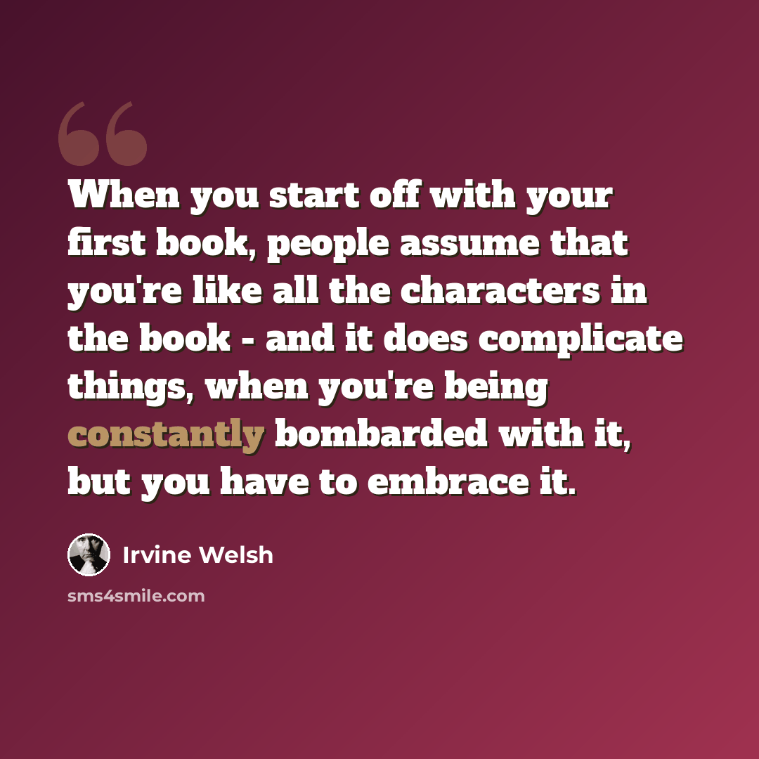 “When you start off with your first book, people assume that you're like all the characters in the book - and it does complicate things, when you're being constantly bombarded with it, but you have to embrace it.” quote by Irvine Welsh
