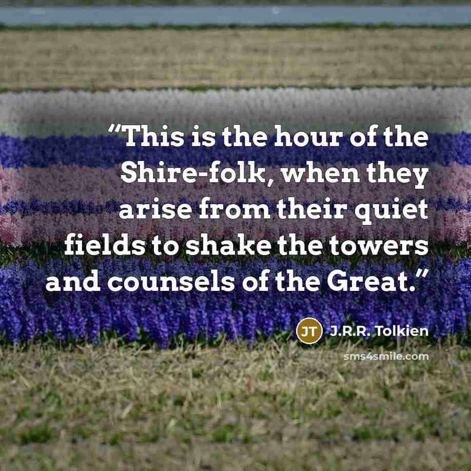 “This is the hour of the Shire-folk, when they arise from their quiet fields to shake the towers and counsels of the Great.” quote by J.R.R. Tolkien
