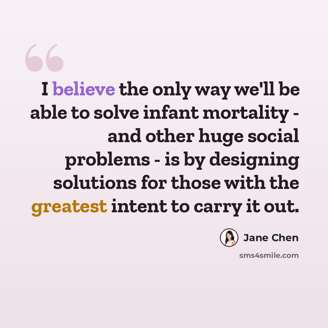 “I believe the only way we'll be able to solve infant mortality - and other huge social problems - is by designing solutions for those with the greatest intent to carry it out.” quote by Jane Chen