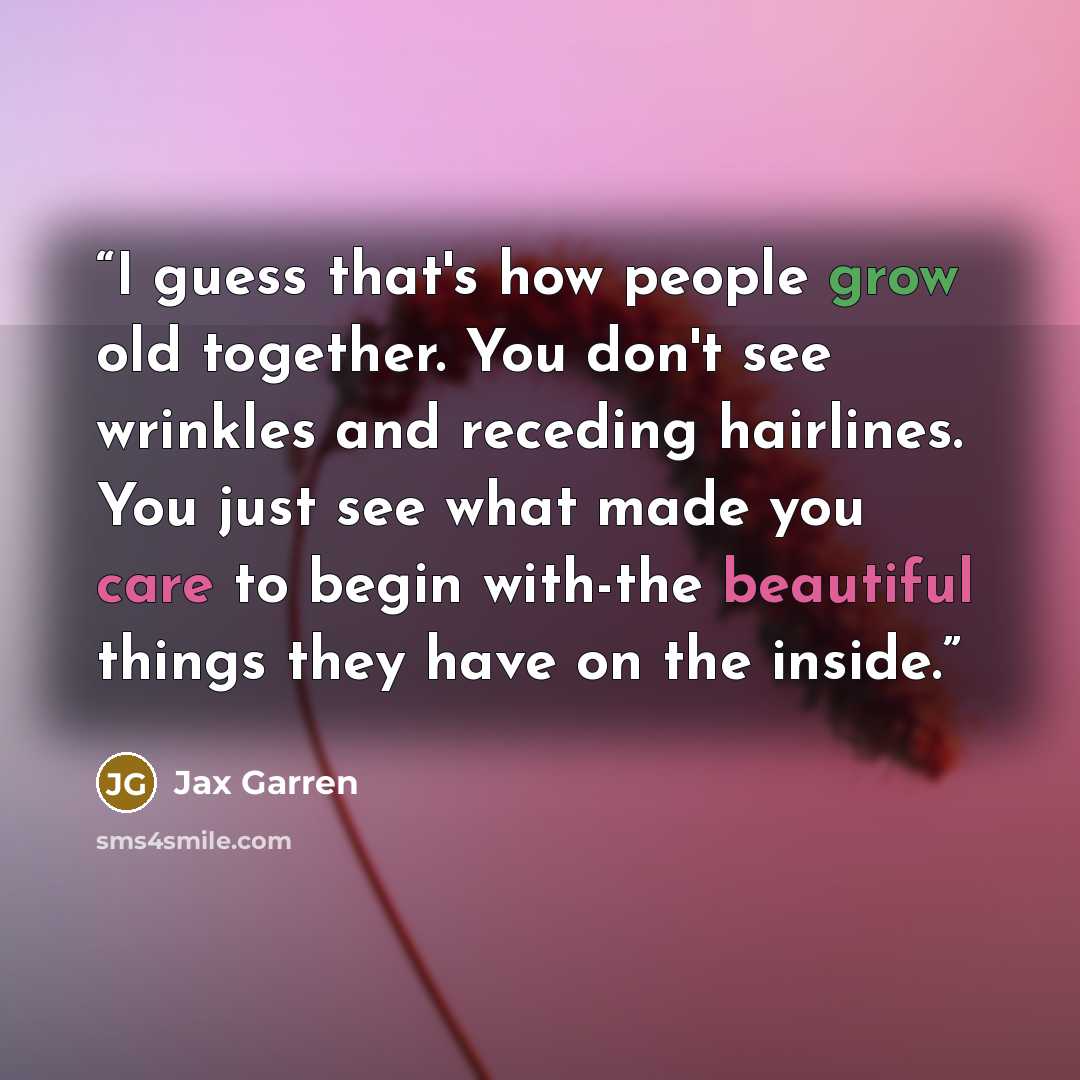 “I guess that's how people grow old together. You don't see wrinkles and receding hairlines. You just see what made you care to begin with-the beautiful things they have on the inside.” quote by Jax Garren