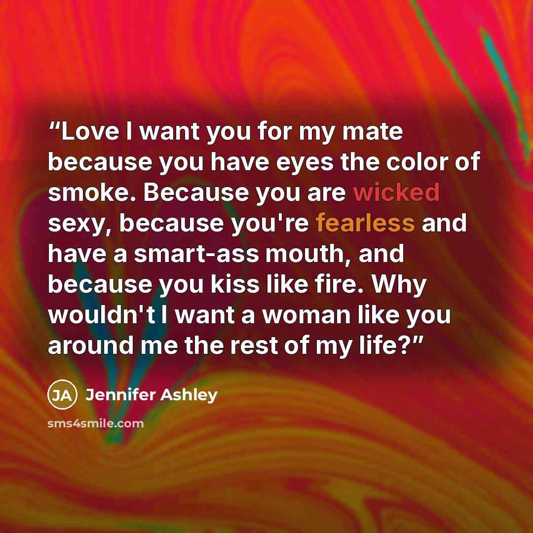 “Love I want you for my mate because you have eyes the color of smoke. Because you are wicked sexy, because you're fearless and have a smart-ass mouth, and because you kiss like fire. Why wouldn't I want a woman like you around me the rest of my life?” quote by Jennifer Ashley