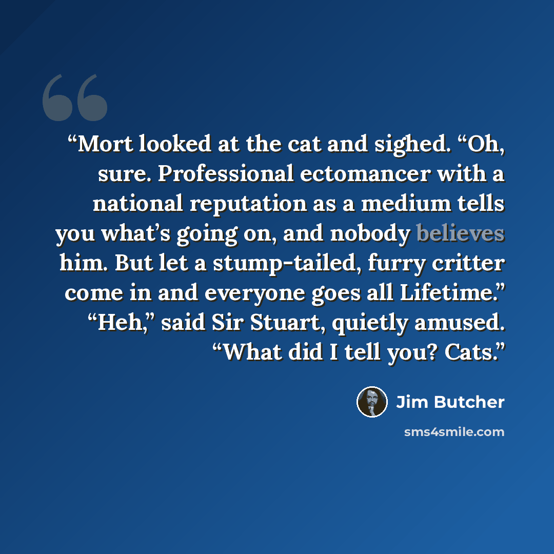 “Mort looked at the cat and sighed. “Oh, sure. Professional ectomancer with a national reputation as a medium tells you what’s going on, and nobody believes him. But let a stump-tailed, furry critter come in and everyone goes all Lifetime.” “Heh,” said Sir Stuart, quietly amused. “What did I tell…” quote by Jim Butcher