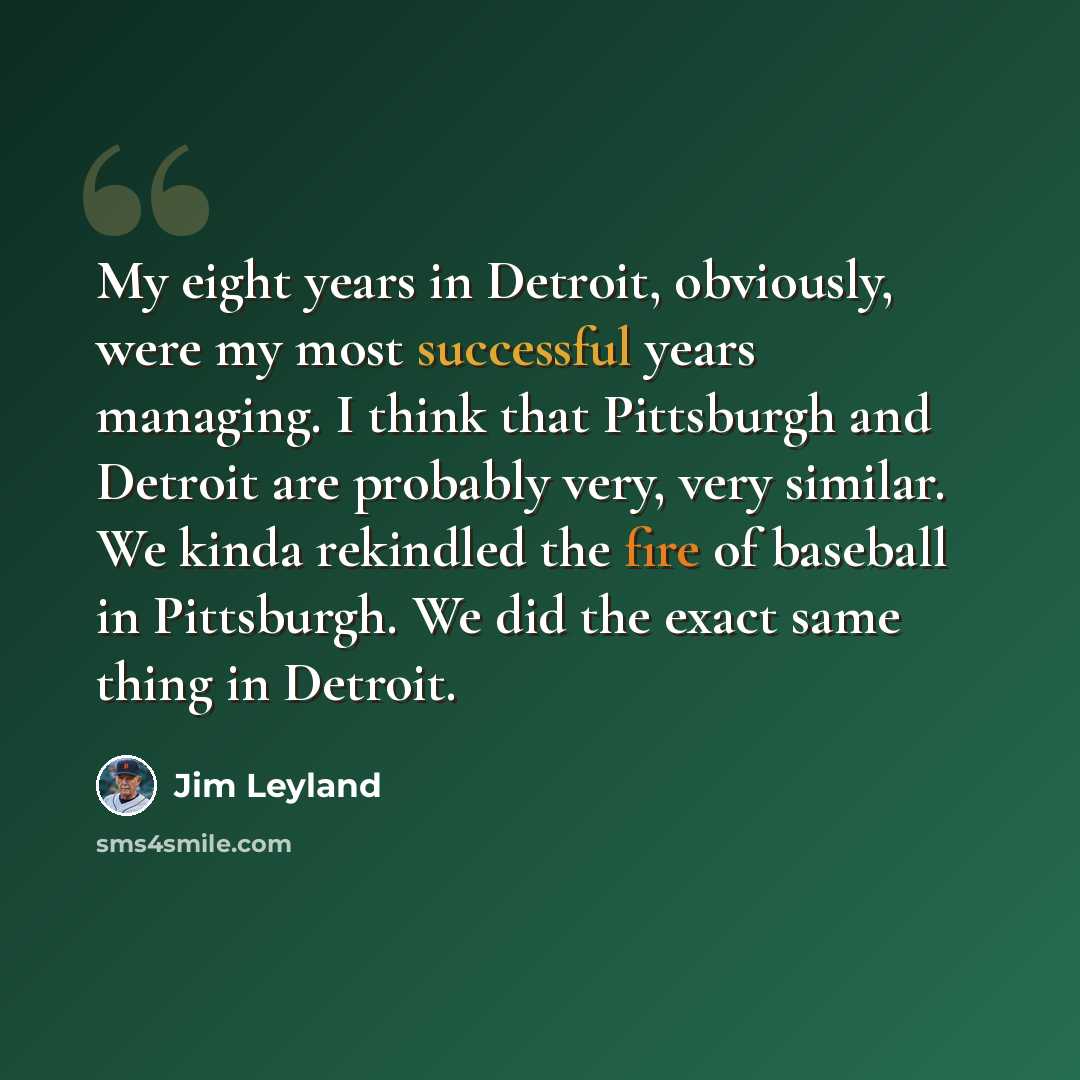 “My eight years in Detroit, obviously, were my most successful years managing. I think that Pittsburgh and Detroit are probably very, very similar. We kinda rekindled the fire of baseball in Pittsburgh. We did the exact same thing in Detroit.” quote by Jim Leyland