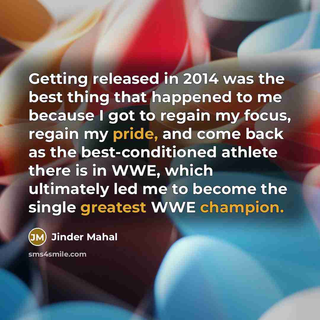 “Getting released in 2014 was the best thing that happened to me because I got to regain my focus, regain my pride, and come back as the best-conditioned athlete there is in WWE, which ultimately led me to become the single greatest WWE champion.” quote by Jinder Mahal