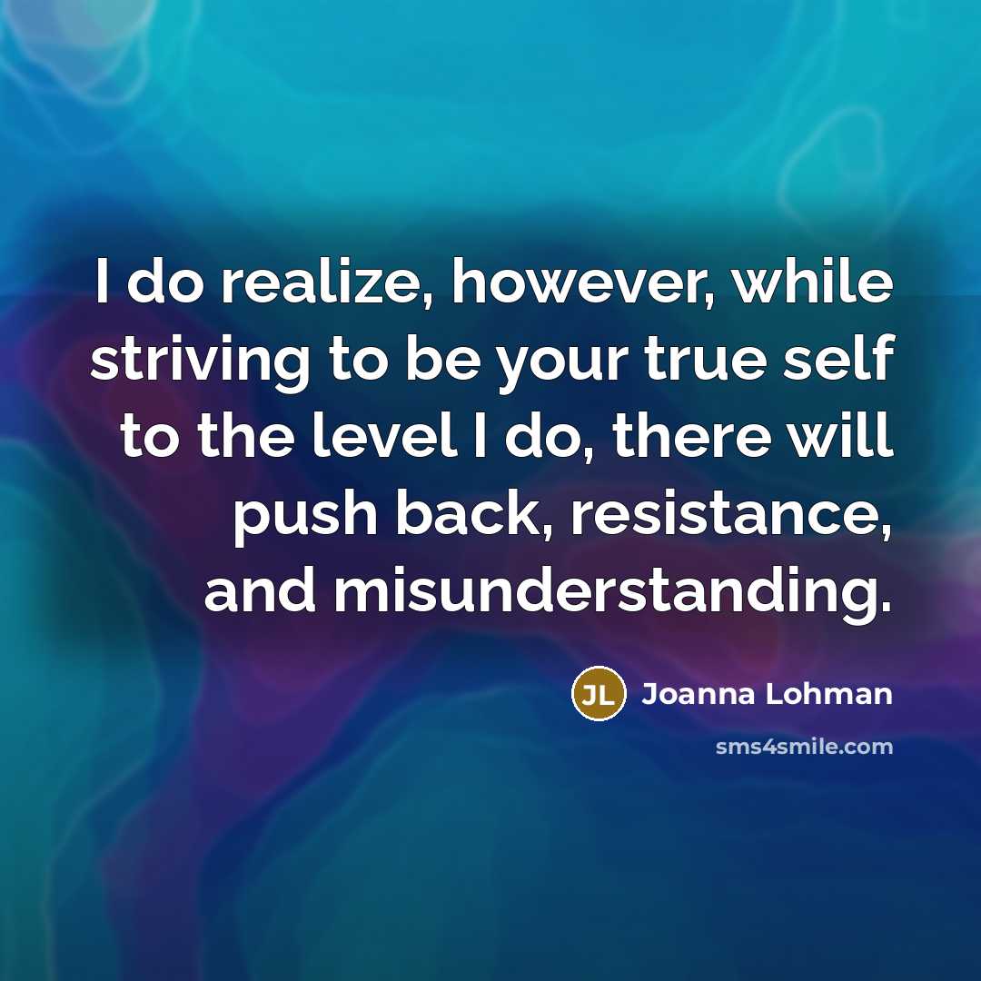 “I do realize, however, while striving to be your true self to the level I do, there will push back, resistance, and misunderstanding.” quote by Joanna Lohman