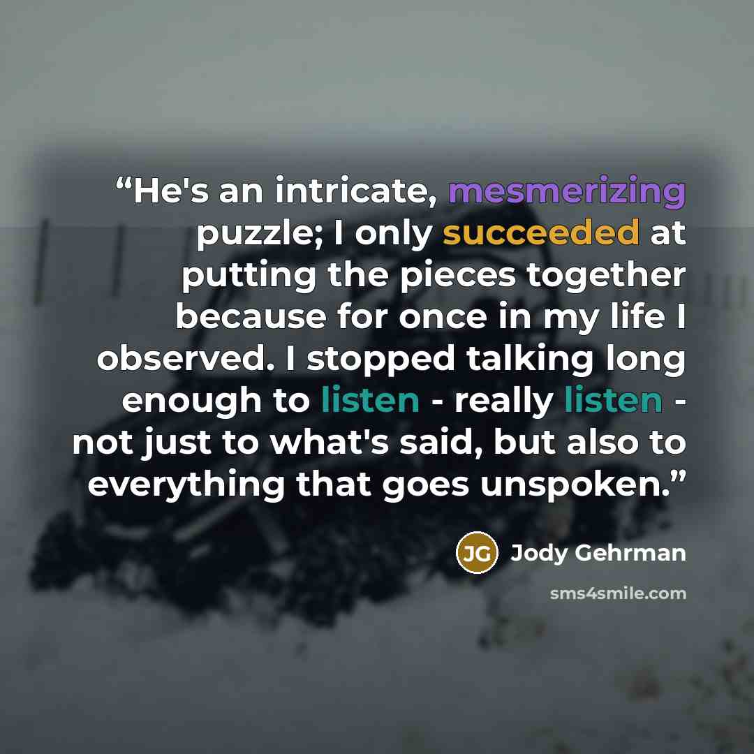 “He's an intricate, mesmerizing puzzle; I only succeeded at putting the pieces together because for once in my life I observed. I stopped talking long enough to listen - really listen - not just to what's said, but also to everything that goes unspoken.” quote by Jody Gehrman