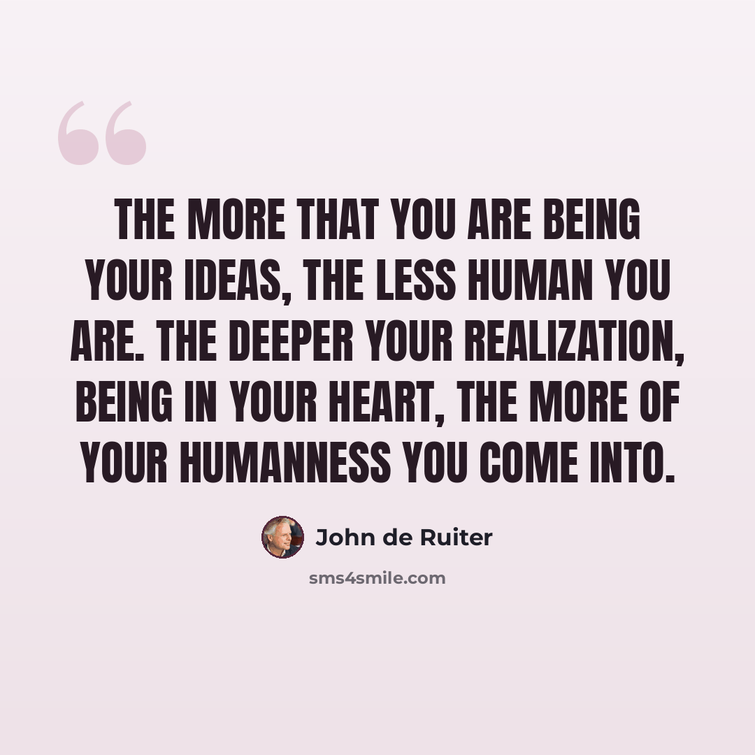 “The more that you are being your ideas, the less human you are. The deeper your realization, being in your heart, the more of your humanness you come into.” quote by John de Ruiter