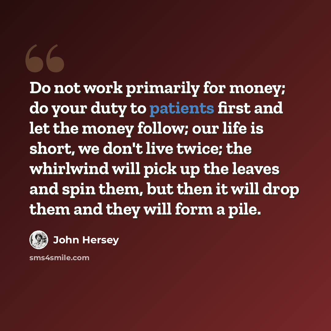 “Do not work primarily for money; do your duty to patients first and let the money follow; our life is short, we don't live twice; the whirlwind will pick up the leaves and spin them, but then it will drop them and they will form a pile.” quote by John Hersey