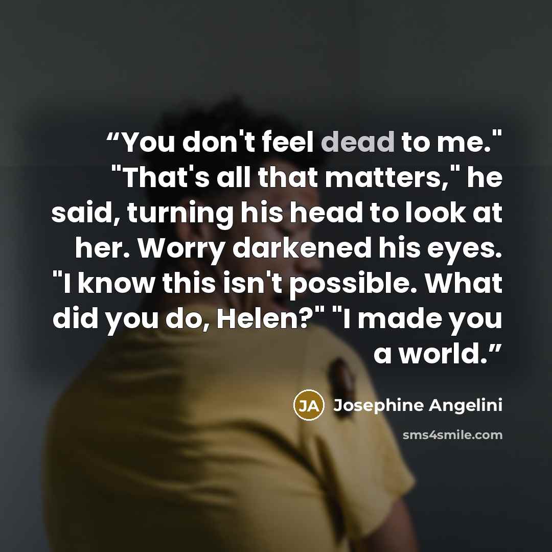 “You don't feel dead to me." "That's all that matters," he said, turning his head to look at her. Worry darkened his eyes. "I know this isn't possible. What did you do, Helen?" "I made you a world.” quote by Josephine Angelini