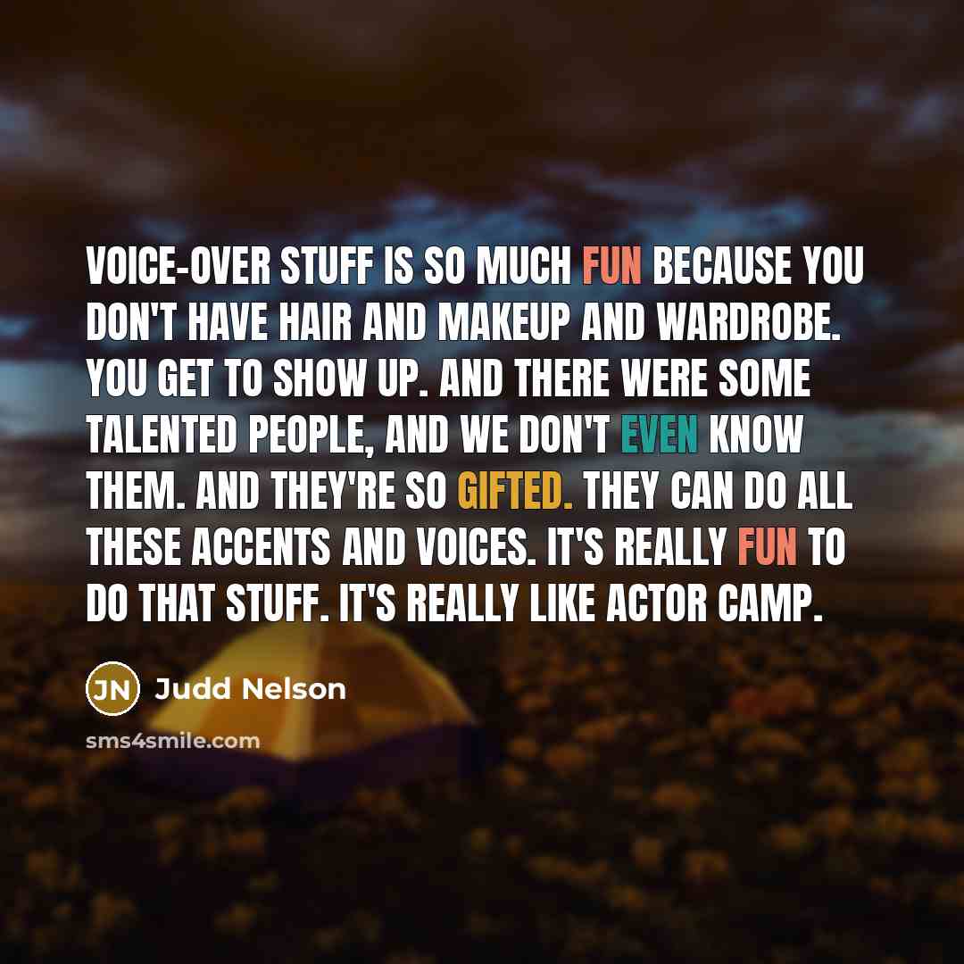 “Voice-over stuff is so much fun because you don't have hair and makeup and wardrobe. You get to show up. And there were some talented people, and we don't even know them. And they're so gifted. They can do all these accents and voices. It's really fun to do that stuff. It's really like actor camp.” quote by Judd Nelson