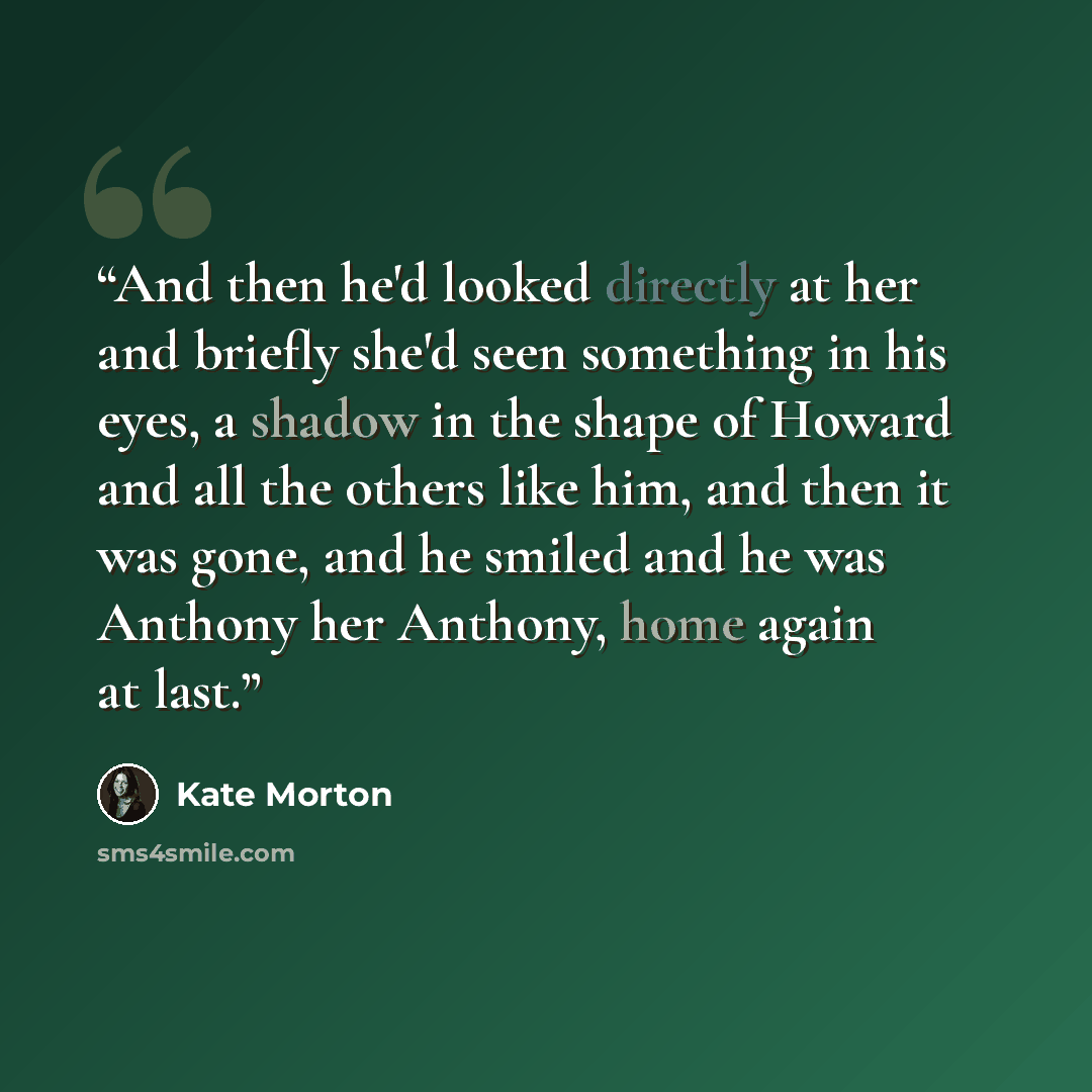 “And then he'd looked directly at her and briefly she'd seen something in his eyes, a shadow in the shape of Howard and all the others like him, and then it was gone, and he smiled and he was Anthony her Anthony, home again at last.” quote by Kate Morton
