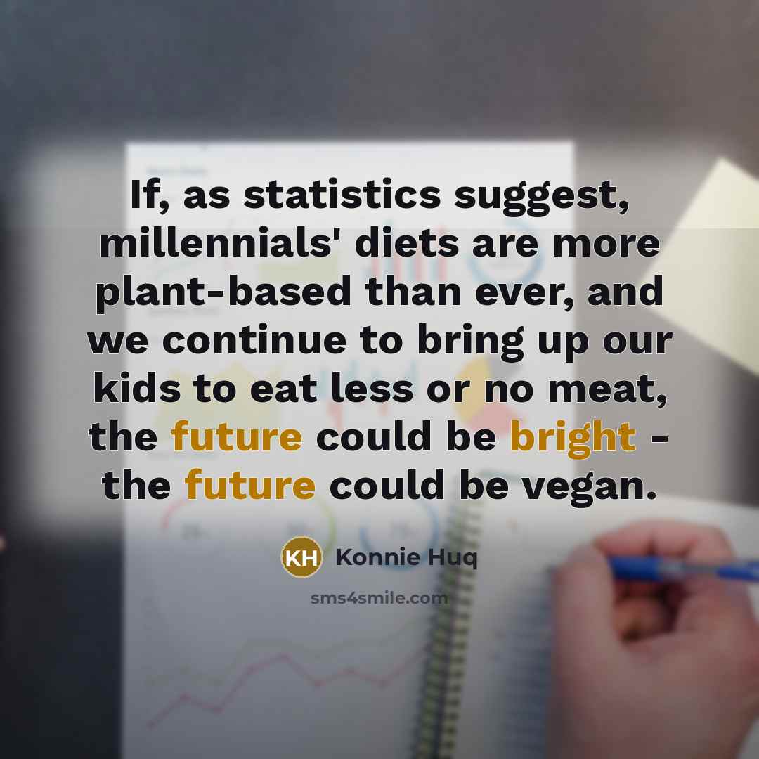“If, as statistics suggest, millennials' diets are more plant-based than ever, and we continue to bring up our kids to eat less or no meat, the future could be bright - the future could be vegan.” quote by Konnie Huq